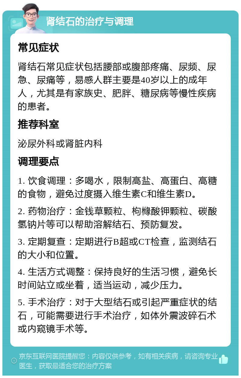 肾结石的治疗与调理 常见症状 肾结石常见症状包括腰部或腹部疼痛、尿频、尿急、尿痛等，易感人群主要是40岁以上的成年人，尤其是有家族史、肥胖、糖尿病等慢性疾病的患者。 推荐科室 泌尿外科或肾脏内科 调理要点 1. 饮食调理：多喝水，限制高盐、高蛋白、高糖的食物，避免过度摄入维生素C和维生素D。 2. 药物治疗：金钱草颗粒、枸橼酸钾颗粒、碳酸氢钠片等可以帮助溶解结石、预防复发。 3. 定期复查：定期进行B超或CT检查，监测结石的大小和位置。 4. 生活方式调整：保持良好的生活习惯，避免长时间站立或坐着，适当运动，减少压力。 5. 手术治疗：对于大型结石或引起严重症状的结石，可能需要进行手术治疗，如体外震波碎石术或内窥镜手术等。