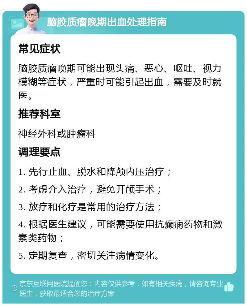 脑胶质瘤晚期出血处理指南 常见症状 脑胶质瘤晚期可能出现头痛、恶心、呕吐、视力模糊等症状，严重时可能引起出血，需要及时就医。 推荐科室 神经外科或肿瘤科 调理要点 1. 先行止血、脱水和降颅内压治疗； 2. 考虑介入治疗，避免开颅手术； 3. 放疗和化疗是常用的治疗方法； 4. 根据医生建议，可能需要使用抗癫痫药物和激素类药物； 5. 定期复查，密切关注病情变化。