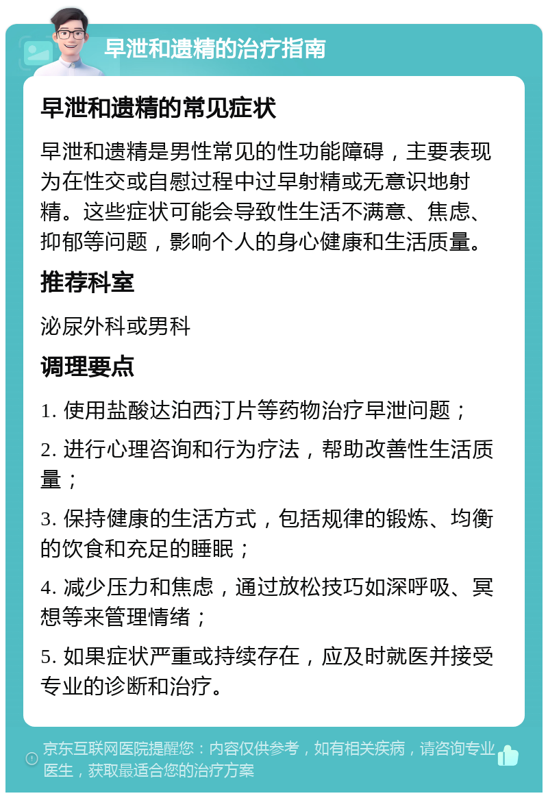 早泄和遗精的治疗指南 早泄和遗精的常见症状 早泄和遗精是男性常见的性功能障碍，主要表现为在性交或自慰过程中过早射精或无意识地射精。这些症状可能会导致性生活不满意、焦虑、抑郁等问题，影响个人的身心健康和生活质量。 推荐科室 泌尿外科或男科 调理要点 1. 使用盐酸达泊西汀片等药物治疗早泄问题； 2. 进行心理咨询和行为疗法，帮助改善性生活质量； 3. 保持健康的生活方式，包括规律的锻炼、均衡的饮食和充足的睡眠； 4. 减少压力和焦虑，通过放松技巧如深呼吸、冥想等来管理情绪； 5. 如果症状严重或持续存在，应及时就医并接受专业的诊断和治疗。