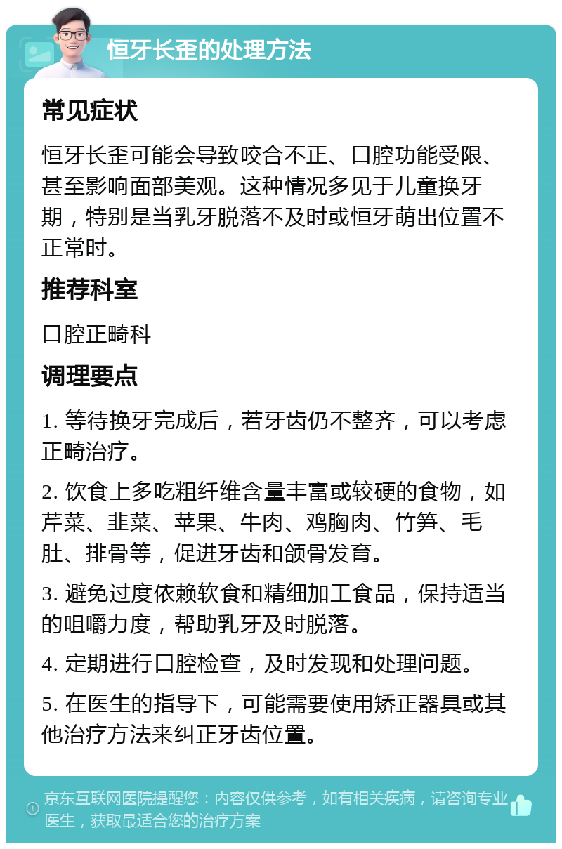 恒牙长歪的处理方法 常见症状 恒牙长歪可能会导致咬合不正、口腔功能受限、甚至影响面部美观。这种情况多见于儿童换牙期，特别是当乳牙脱落不及时或恒牙萌出位置不正常时。 推荐科室 口腔正畸科 调理要点 1. 等待换牙完成后，若牙齿仍不整齐，可以考虑正畸治疗。 2. 饮食上多吃粗纤维含量丰富或较硬的食物，如芹菜、韭菜、苹果、牛肉、鸡胸肉、竹笋、毛肚、排骨等，促进牙齿和颌骨发育。 3. 避免过度依赖软食和精细加工食品，保持适当的咀嚼力度，帮助乳牙及时脱落。 4. 定期进行口腔检查，及时发现和处理问题。 5. 在医生的指导下，可能需要使用矫正器具或其他治疗方法来纠正牙齿位置。