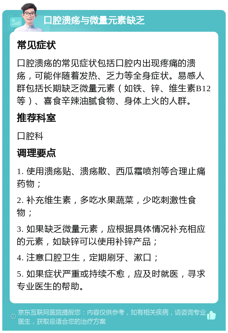 口腔溃疡与微量元素缺乏 常见症状 口腔溃疡的常见症状包括口腔内出现疼痛的溃疡，可能伴随着发热、乏力等全身症状。易感人群包括长期缺乏微量元素（如铁、锌、维生素B12等）、喜食辛辣油腻食物、身体上火的人群。 推荐科室 口腔科 调理要点 1. 使用溃疡贴、溃疡散、西瓜霜喷剂等合理止痛药物； 2. 补充维生素，多吃水果蔬菜，少吃刺激性食物； 3. 如果缺乏微量元素，应根据具体情况补充相应的元素，如缺锌可以使用补锌产品； 4. 注意口腔卫生，定期刷牙、漱口； 5. 如果症状严重或持续不愈，应及时就医，寻求专业医生的帮助。