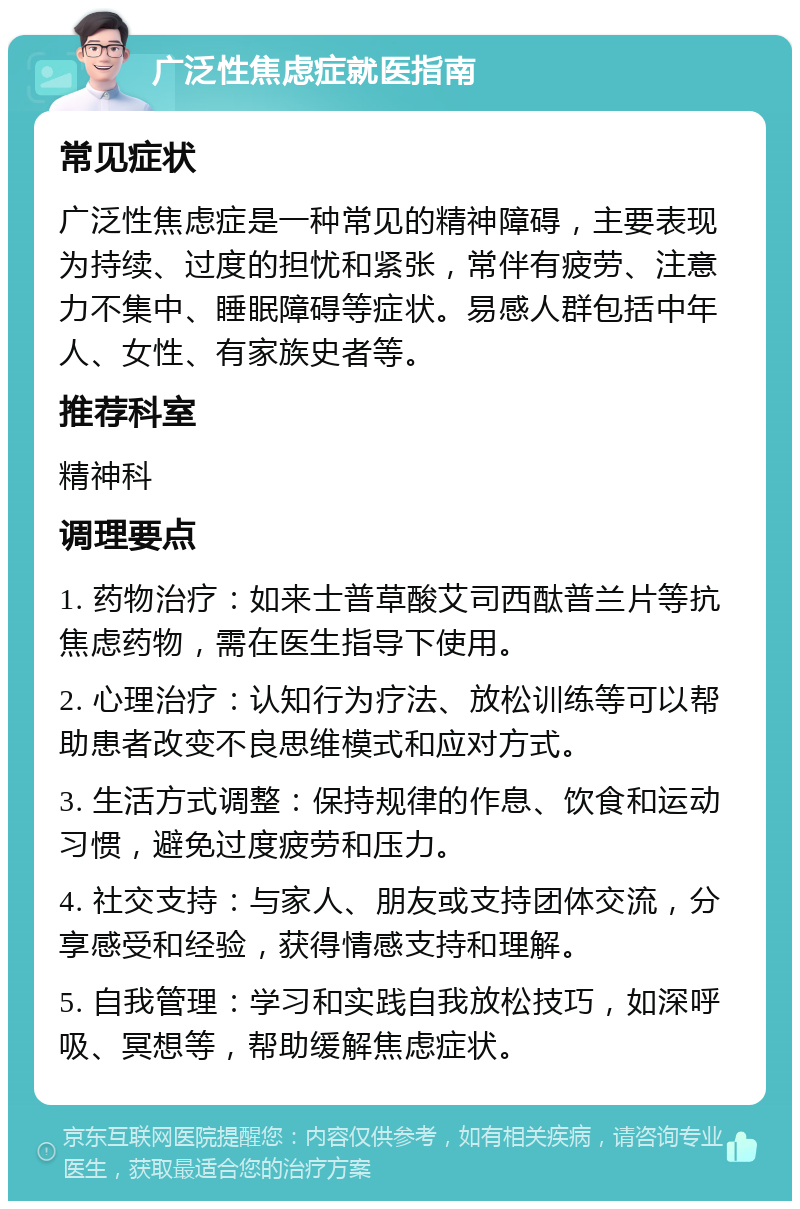 广泛性焦虑症就医指南 常见症状 广泛性焦虑症是一种常见的精神障碍，主要表现为持续、过度的担忧和紧张，常伴有疲劳、注意力不集中、睡眠障碍等症状。易感人群包括中年人、女性、有家族史者等。 推荐科室 精神科 调理要点 1. 药物治疗：如来士普草酸艾司西酞普兰片等抗焦虑药物，需在医生指导下使用。 2. 心理治疗：认知行为疗法、放松训练等可以帮助患者改变不良思维模式和应对方式。 3. 生活方式调整：保持规律的作息、饮食和运动习惯，避免过度疲劳和压力。 4. 社交支持：与家人、朋友或支持团体交流，分享感受和经验，获得情感支持和理解。 5. 自我管理：学习和实践自我放松技巧，如深呼吸、冥想等，帮助缓解焦虑症状。