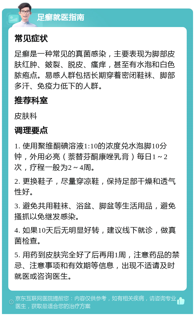 足癣就医指南 常见症状 足癣是一种常见的真菌感染，主要表现为脚部皮肤红肿、皴裂、脱皮、瘙痒，甚至有水泡和白色脓疱点。易感人群包括长期穿着密闭鞋袜、脚部多汗、免疫力低下的人群。 推荐科室 皮肤科 调理要点 1. 使用聚维酮碘溶液1:10的浓度兑水泡脚10分钟，外用必亮（萘替芬酮康唑乳膏）每日1～2次，疗程一般为2～4周。 2. 更换鞋子，尽量穿凉鞋，保持足部干燥和透气性好。 3. 避免共用鞋袜、浴盆、脚盆等生活用品，避免搔抓以免继发感染。 4. 如果10天后无明显好转，建议线下就诊，做真菌检查。 5. 用药到皮肤完全好了后再用1周，注意药品的禁忌、注意事项和有效期等信息，出现不适请及时就医或咨询医生。