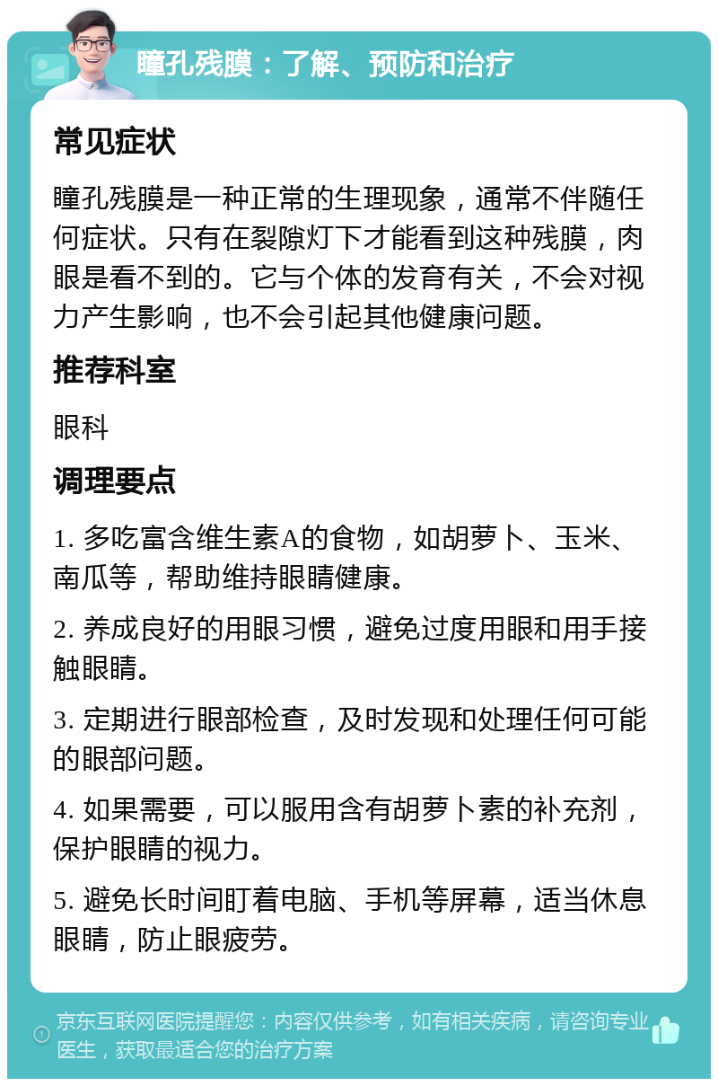 瞳孔残膜：了解、预防和治疗 常见症状 瞳孔残膜是一种正常的生理现象，通常不伴随任何症状。只有在裂隙灯下才能看到这种残膜，肉眼是看不到的。它与个体的发育有关，不会对视力产生影响，也不会引起其他健康问题。 推荐科室 眼科 调理要点 1. 多吃富含维生素A的食物，如胡萝卜、玉米、南瓜等，帮助维持眼睛健康。 2. 养成良好的用眼习惯，避免过度用眼和用手接触眼睛。 3. 定期进行眼部检查，及时发现和处理任何可能的眼部问题。 4. 如果需要，可以服用含有胡萝卜素的补充剂，保护眼睛的视力。 5. 避免长时间盯着电脑、手机等屏幕，适当休息眼睛，防止眼疲劳。