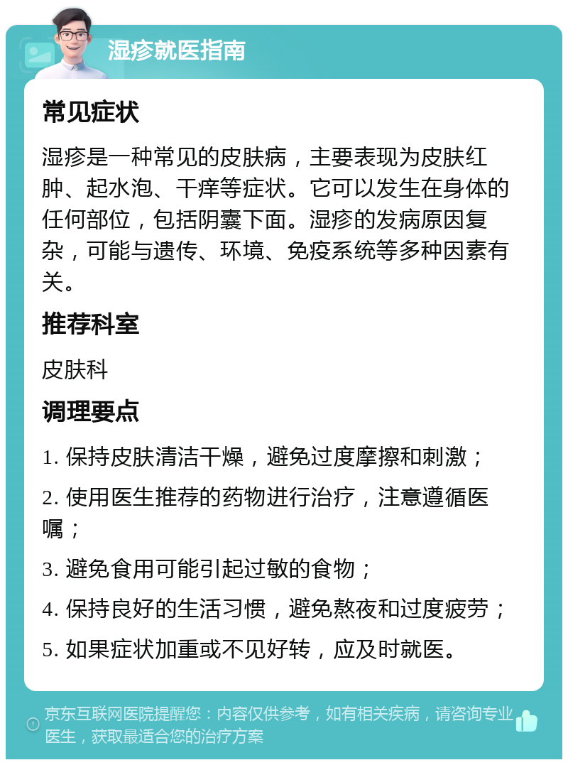 湿疹就医指南 常见症状 湿疹是一种常见的皮肤病，主要表现为皮肤红肿、起水泡、干痒等症状。它可以发生在身体的任何部位，包括阴囊下面。湿疹的发病原因复杂，可能与遗传、环境、免疫系统等多种因素有关。 推荐科室 皮肤科 调理要点 1. 保持皮肤清洁干燥，避免过度摩擦和刺激； 2. 使用医生推荐的药物进行治疗，注意遵循医嘱； 3. 避免食用可能引起过敏的食物； 4. 保持良好的生活习惯，避免熬夜和过度疲劳； 5. 如果症状加重或不见好转，应及时就医。