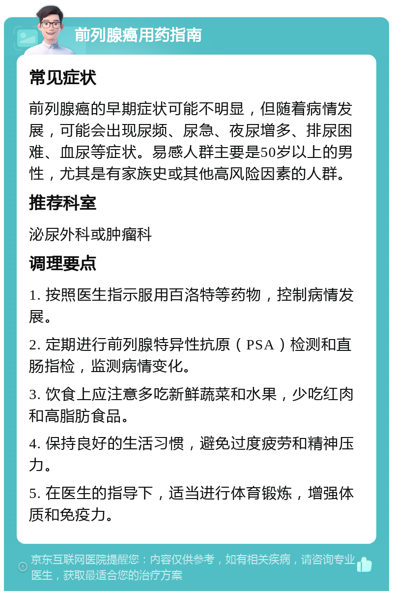 前列腺癌用药指南 常见症状 前列腺癌的早期症状可能不明显，但随着病情发展，可能会出现尿频、尿急、夜尿增多、排尿困难、血尿等症状。易感人群主要是50岁以上的男性，尤其是有家族史或其他高风险因素的人群。 推荐科室 泌尿外科或肿瘤科 调理要点 1. 按照医生指示服用百洛特等药物，控制病情发展。 2. 定期进行前列腺特异性抗原（PSA）检测和直肠指检，监测病情变化。 3. 饮食上应注意多吃新鲜蔬菜和水果，少吃红肉和高脂肪食品。 4. 保持良好的生活习惯，避免过度疲劳和精神压力。 5. 在医生的指导下，适当进行体育锻炼，增强体质和免疫力。