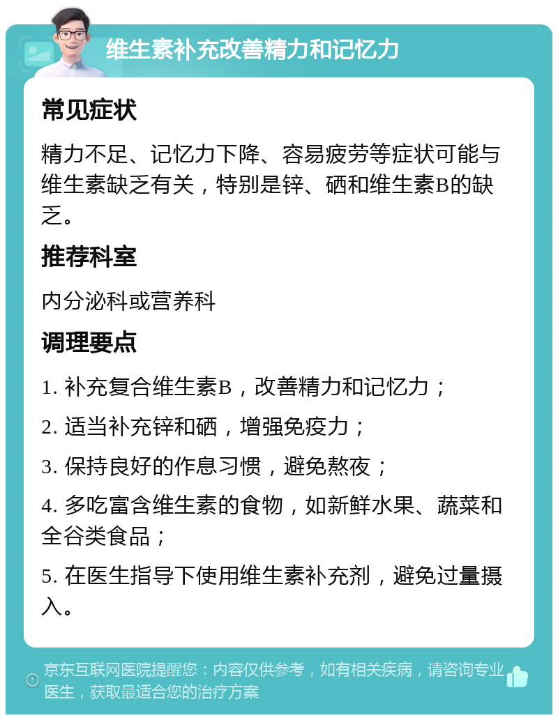 维生素补充改善精力和记忆力 常见症状 精力不足、记忆力下降、容易疲劳等症状可能与维生素缺乏有关，特别是锌、硒和维生素B的缺乏。 推荐科室 内分泌科或营养科 调理要点 1. 补充复合维生素B，改善精力和记忆力； 2. 适当补充锌和硒，增强免疫力； 3. 保持良好的作息习惯，避免熬夜； 4. 多吃富含维生素的食物，如新鲜水果、蔬菜和全谷类食品； 5. 在医生指导下使用维生素补充剂，避免过量摄入。