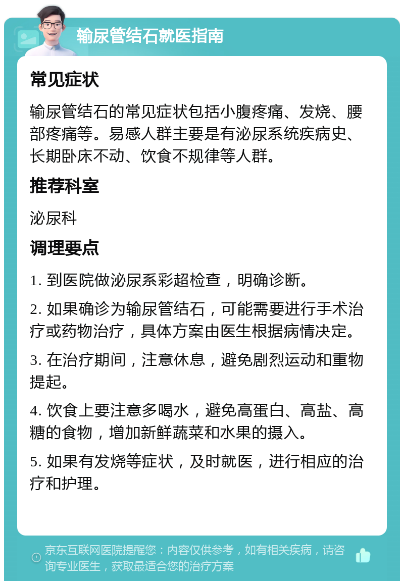 输尿管结石就医指南 常见症状 输尿管结石的常见症状包括小腹疼痛、发烧、腰部疼痛等。易感人群主要是有泌尿系统疾病史、长期卧床不动、饮食不规律等人群。 推荐科室 泌尿科 调理要点 1. 到医院做泌尿系彩超检查，明确诊断。 2. 如果确诊为输尿管结石，可能需要进行手术治疗或药物治疗，具体方案由医生根据病情决定。 3. 在治疗期间，注意休息，避免剧烈运动和重物提起。 4. 饮食上要注意多喝水，避免高蛋白、高盐、高糖的食物，增加新鲜蔬菜和水果的摄入。 5. 如果有发烧等症状，及时就医，进行相应的治疗和护理。