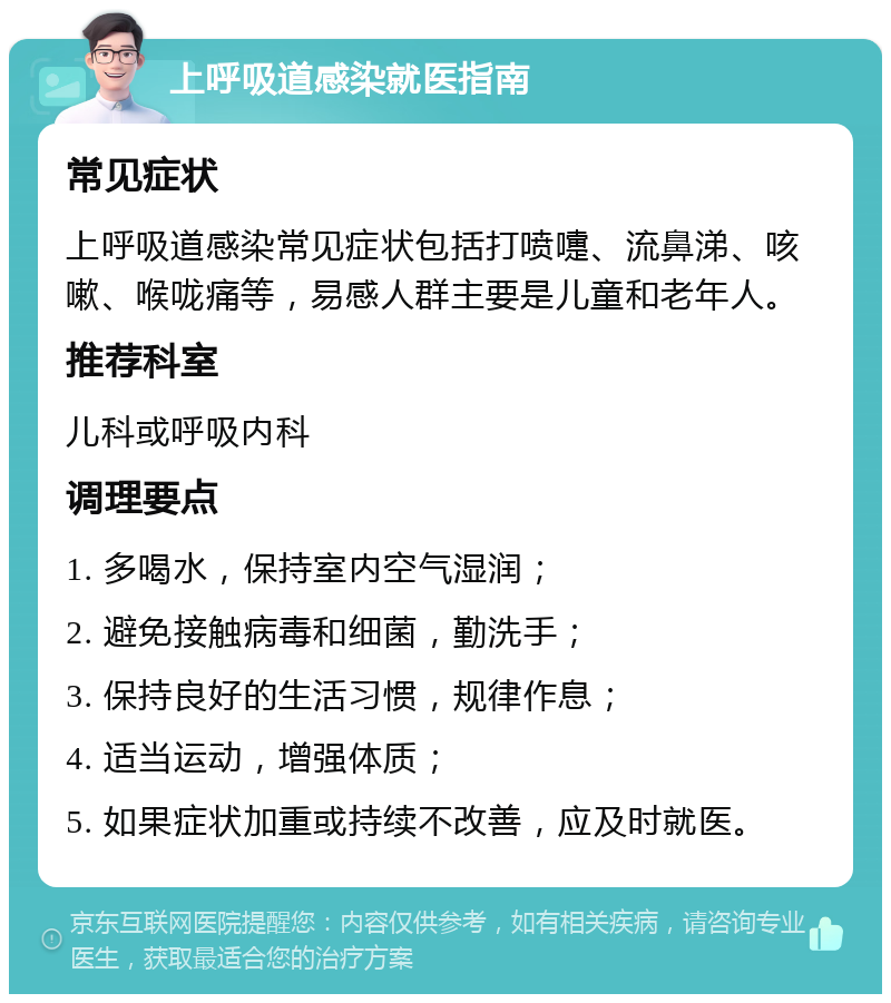 上呼吸道感染就医指南 常见症状 上呼吸道感染常见症状包括打喷嚏、流鼻涕、咳嗽、喉咙痛等，易感人群主要是儿童和老年人。 推荐科室 儿科或呼吸内科 调理要点 1. 多喝水，保持室内空气湿润； 2. 避免接触病毒和细菌，勤洗手； 3. 保持良好的生活习惯，规律作息； 4. 适当运动，增强体质； 5. 如果症状加重或持续不改善，应及时就医。