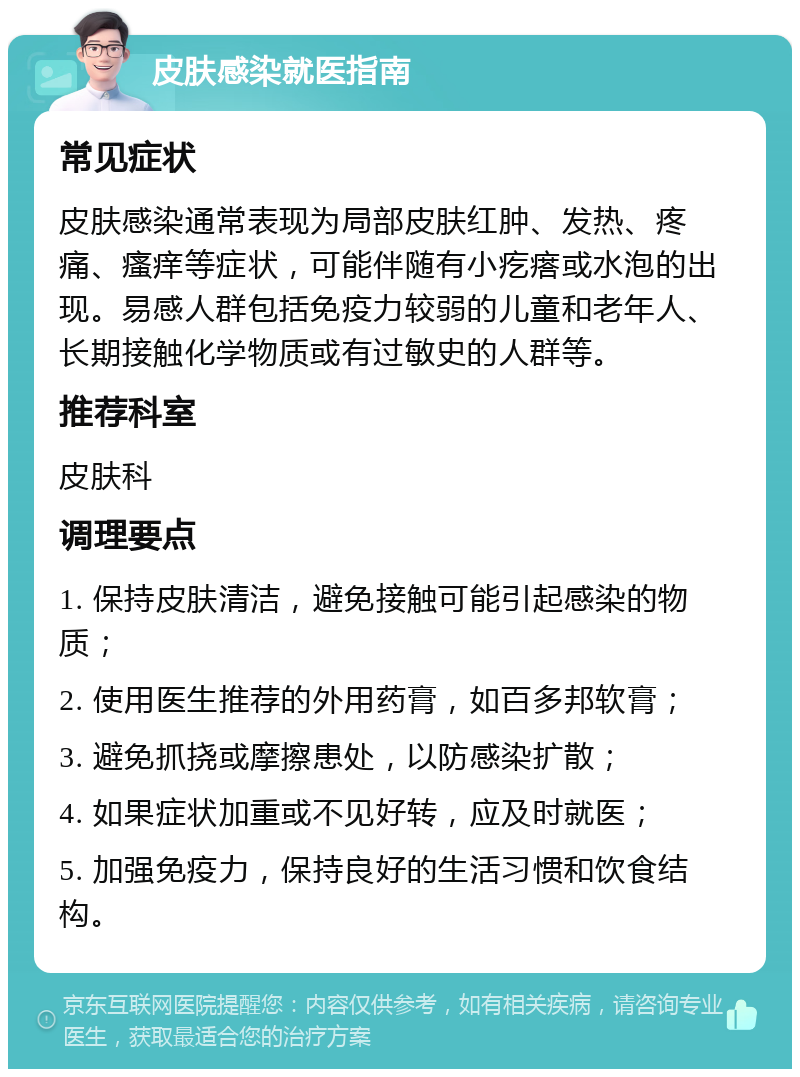 皮肤感染就医指南 常见症状 皮肤感染通常表现为局部皮肤红肿、发热、疼痛、瘙痒等症状，可能伴随有小疙瘩或水泡的出现。易感人群包括免疫力较弱的儿童和老年人、长期接触化学物质或有过敏史的人群等。 推荐科室 皮肤科 调理要点 1. 保持皮肤清洁，避免接触可能引起感染的物质； 2. 使用医生推荐的外用药膏，如百多邦软膏； 3. 避免抓挠或摩擦患处，以防感染扩散； 4. 如果症状加重或不见好转，应及时就医； 5. 加强免疫力，保持良好的生活习惯和饮食结构。