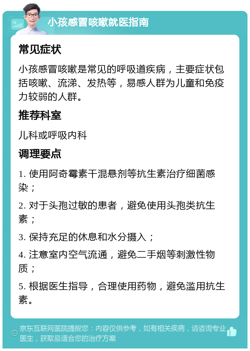 小孩感冒咳嗽就医指南 常见症状 小孩感冒咳嗽是常见的呼吸道疾病，主要症状包括咳嗽、流涕、发热等，易感人群为儿童和免疫力较弱的人群。 推荐科室 儿科或呼吸内科 调理要点 1. 使用阿奇霉素干混悬剂等抗生素治疗细菌感染； 2. 对于头孢过敏的患者，避免使用头孢类抗生素； 3. 保持充足的休息和水分摄入； 4. 注意室内空气流通，避免二手烟等刺激性物质； 5. 根据医生指导，合理使用药物，避免滥用抗生素。