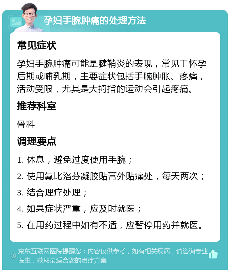 孕妇手腕肿痛的处理方法 常见症状 孕妇手腕肿痛可能是腱鞘炎的表现，常见于怀孕后期或哺乳期，主要症状包括手腕肿胀、疼痛，活动受限，尤其是大拇指的运动会引起疼痛。 推荐科室 骨科 调理要点 1. 休息，避免过度使用手腕； 2. 使用氟比洛芬凝胶贴膏外贴痛处，每天两次； 3. 结合理疗处理； 4. 如果症状严重，应及时就医； 5. 在用药过程中如有不适，应暂停用药并就医。