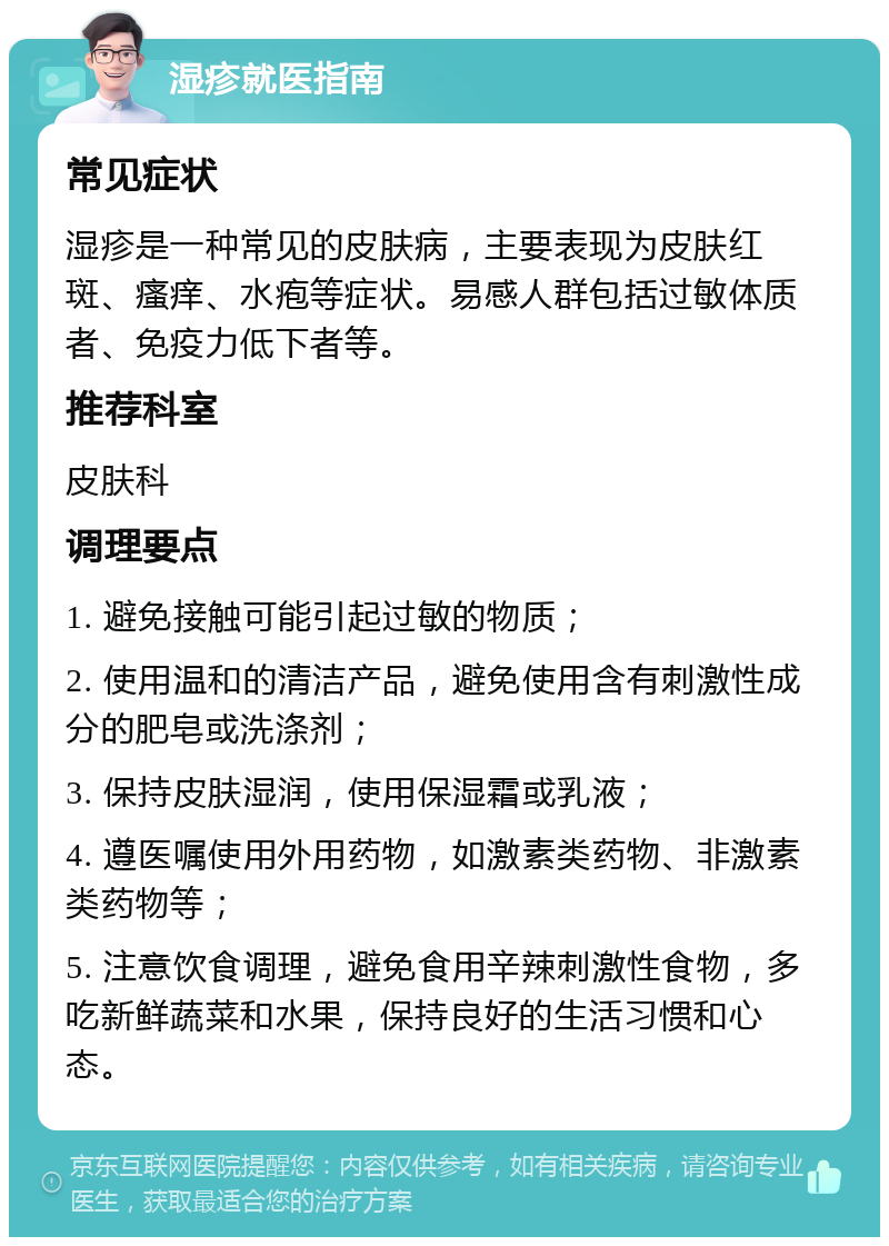 湿疹就医指南 常见症状 湿疹是一种常见的皮肤病，主要表现为皮肤红斑、瘙痒、水疱等症状。易感人群包括过敏体质者、免疫力低下者等。 推荐科室 皮肤科 调理要点 1. 避免接触可能引起过敏的物质； 2. 使用温和的清洁产品，避免使用含有刺激性成分的肥皂或洗涤剂； 3. 保持皮肤湿润，使用保湿霜或乳液； 4. 遵医嘱使用外用药物，如激素类药物、非激素类药物等； 5. 注意饮食调理，避免食用辛辣刺激性食物，多吃新鲜蔬菜和水果，保持良好的生活习惯和心态。