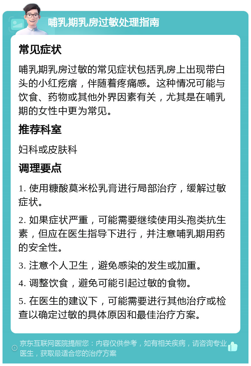 哺乳期乳房过敏处理指南 常见症状 哺乳期乳房过敏的常见症状包括乳房上出现带白头的小红疙瘩，伴随着疼痛感。这种情况可能与饮食、药物或其他外界因素有关，尤其是在哺乳期的女性中更为常见。 推荐科室 妇科或皮肤科 调理要点 1. 使用糠酸莫米松乳膏进行局部治疗，缓解过敏症状。 2. 如果症状严重，可能需要继续使用头孢类抗生素，但应在医生指导下进行，并注意哺乳期用药的安全性。 3. 注意个人卫生，避免感染的发生或加重。 4. 调整饮食，避免可能引起过敏的食物。 5. 在医生的建议下，可能需要进行其他治疗或检查以确定过敏的具体原因和最佳治疗方案。