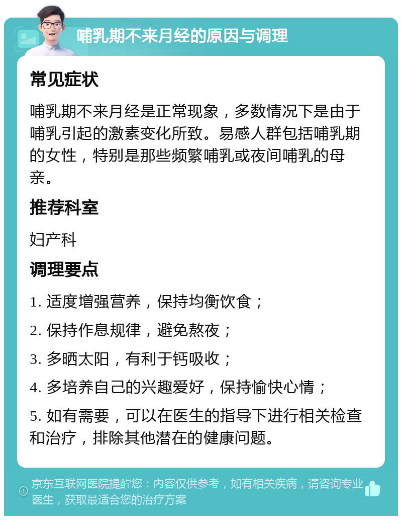 哺乳期不来月经的原因与调理 常见症状 哺乳期不来月经是正常现象，多数情况下是由于哺乳引起的激素变化所致。易感人群包括哺乳期的女性，特别是那些频繁哺乳或夜间哺乳的母亲。 推荐科室 妇产科 调理要点 1. 适度增强营养，保持均衡饮食； 2. 保持作息规律，避免熬夜； 3. 多晒太阳，有利于钙吸收； 4. 多培养自己的兴趣爱好，保持愉快心情； 5. 如有需要，可以在医生的指导下进行相关检查和治疗，排除其他潜在的健康问题。