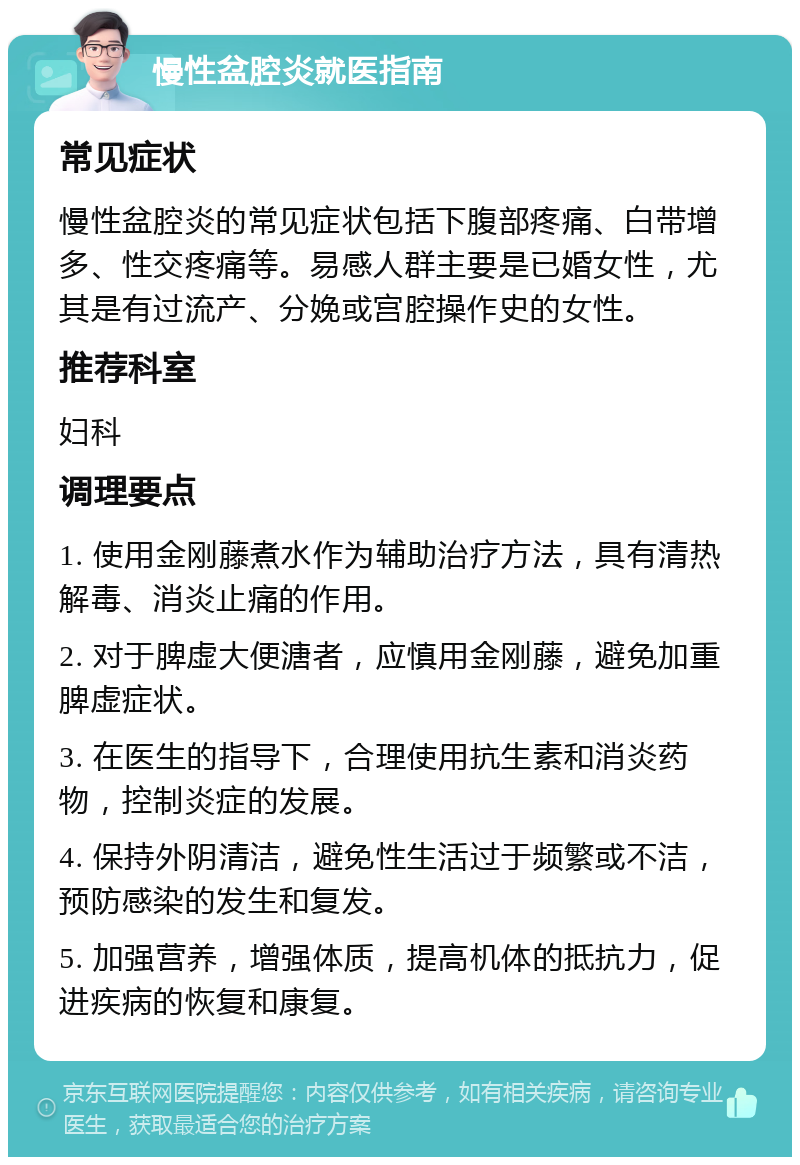 慢性盆腔炎就医指南 常见症状 慢性盆腔炎的常见症状包括下腹部疼痛、白带增多、性交疼痛等。易感人群主要是已婚女性，尤其是有过流产、分娩或宫腔操作史的女性。 推荐科室 妇科 调理要点 1. 使用金刚藤煮水作为辅助治疗方法，具有清热解毒、消炎止痛的作用。 2. 对于脾虚大便溏者，应慎用金刚藤，避免加重脾虚症状。 3. 在医生的指导下，合理使用抗生素和消炎药物，控制炎症的发展。 4. 保持外阴清洁，避免性生活过于频繁或不洁，预防感染的发生和复发。 5. 加强营养，增强体质，提高机体的抵抗力，促进疾病的恢复和康复。