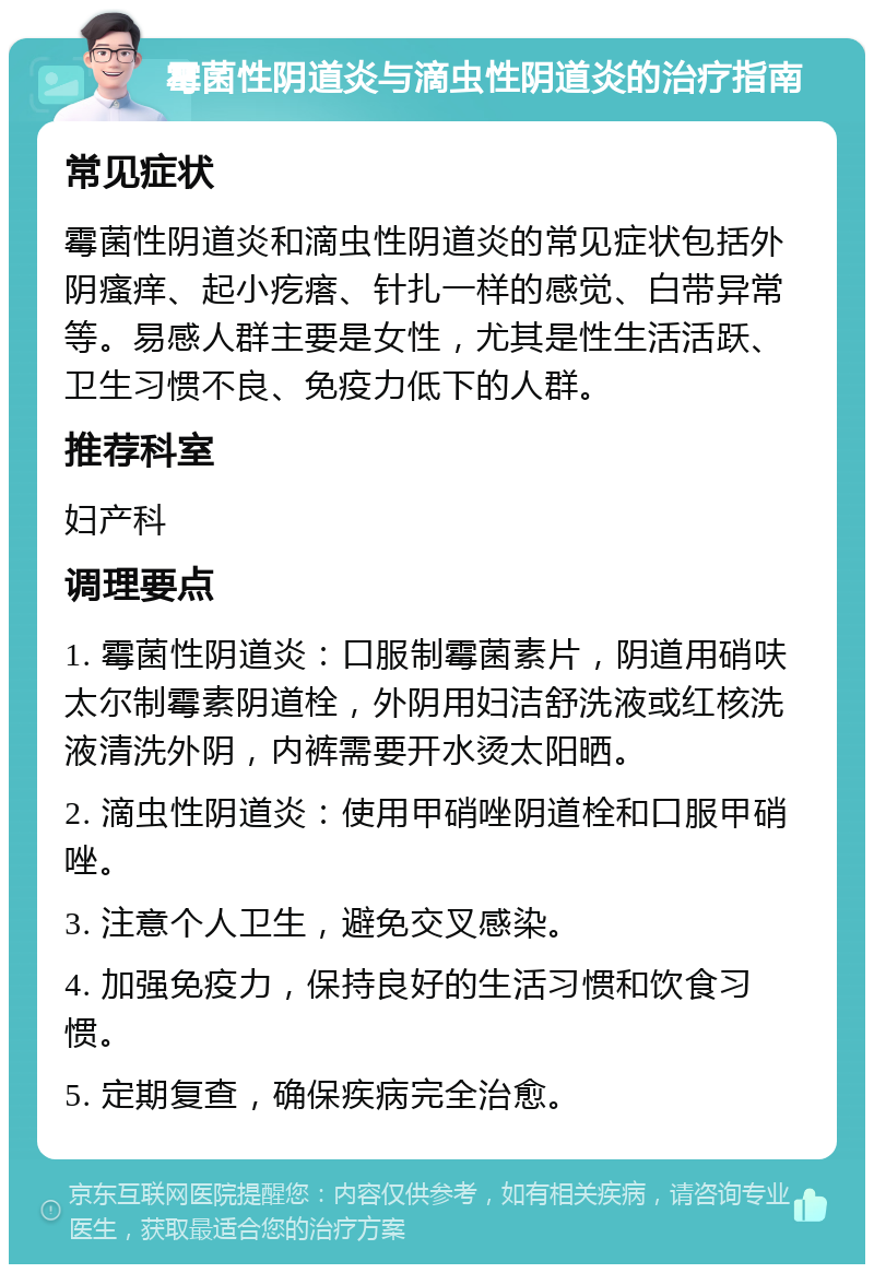 霉菌性阴道炎与滴虫性阴道炎的治疗指南 常见症状 霉菌性阴道炎和滴虫性阴道炎的常见症状包括外阴瘙痒、起小疙瘩、针扎一样的感觉、白带异常等。易感人群主要是女性，尤其是性生活活跃、卫生习惯不良、免疫力低下的人群。 推荐科室 妇产科 调理要点 1. 霉菌性阴道炎：口服制霉菌素片，阴道用硝呋太尔制霉素阴道栓，外阴用妇洁舒洗液或红核洗液清洗外阴，内裤需要开水烫太阳晒。 2. 滴虫性阴道炎：使用甲硝唑阴道栓和口服甲硝唑。 3. 注意个人卫生，避免交叉感染。 4. 加强免疫力，保持良好的生活习惯和饮食习惯。 5. 定期复查，确保疾病完全治愈。