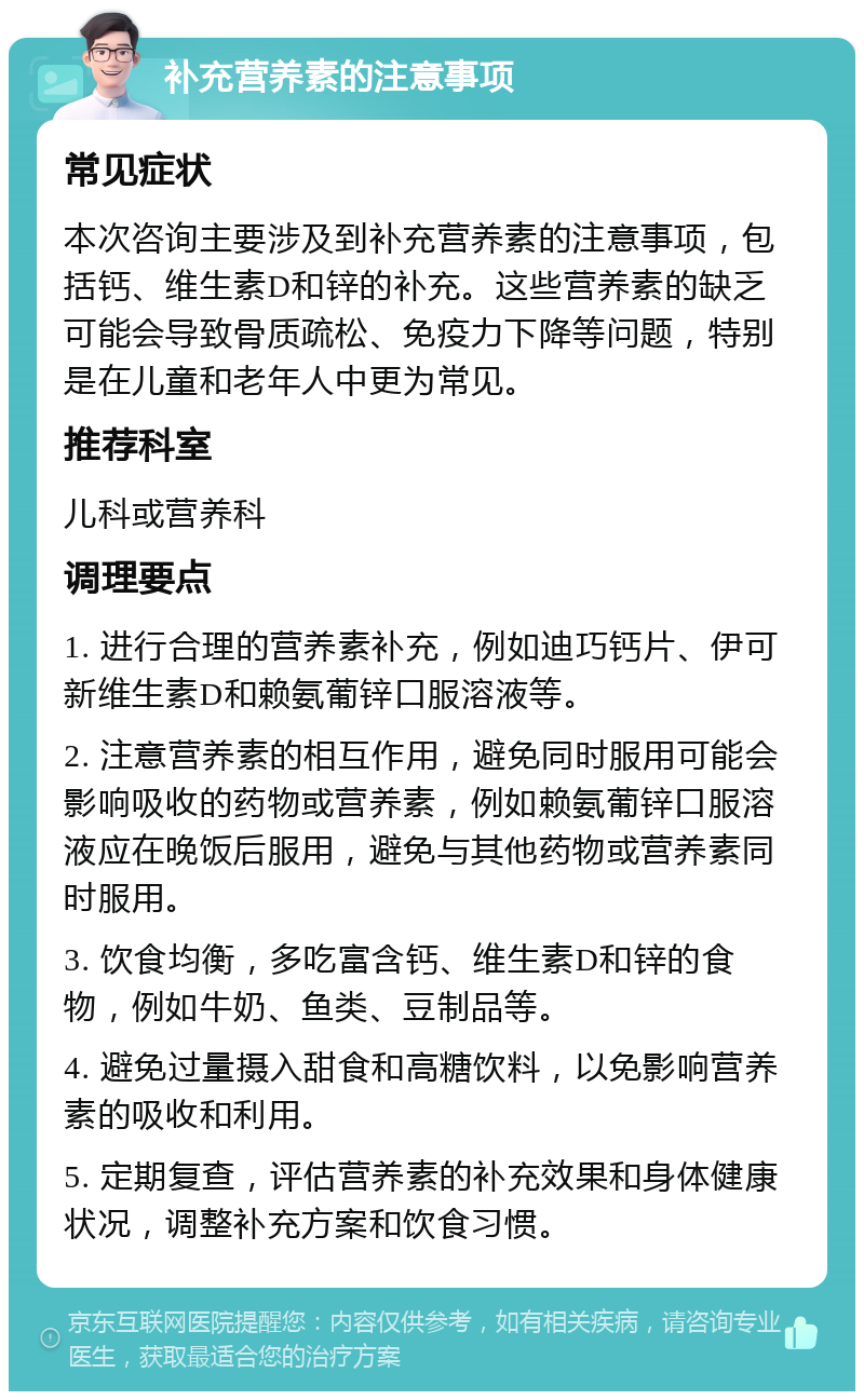 补充营养素的注意事项 常见症状 本次咨询主要涉及到补充营养素的注意事项，包括钙、维生素D和锌的补充。这些营养素的缺乏可能会导致骨质疏松、免疫力下降等问题，特别是在儿童和老年人中更为常见。 推荐科室 儿科或营养科 调理要点 1. 进行合理的营养素补充，例如迪巧钙片、伊可新维生素D和赖氨葡锌口服溶液等。 2. 注意营养素的相互作用，避免同时服用可能会影响吸收的药物或营养素，例如赖氨葡锌口服溶液应在晚饭后服用，避免与其他药物或营养素同时服用。 3. 饮食均衡，多吃富含钙、维生素D和锌的食物，例如牛奶、鱼类、豆制品等。 4. 避免过量摄入甜食和高糖饮料，以免影响营养素的吸收和利用。 5. 定期复查，评估营养素的补充效果和身体健康状况，调整补充方案和饮食习惯。