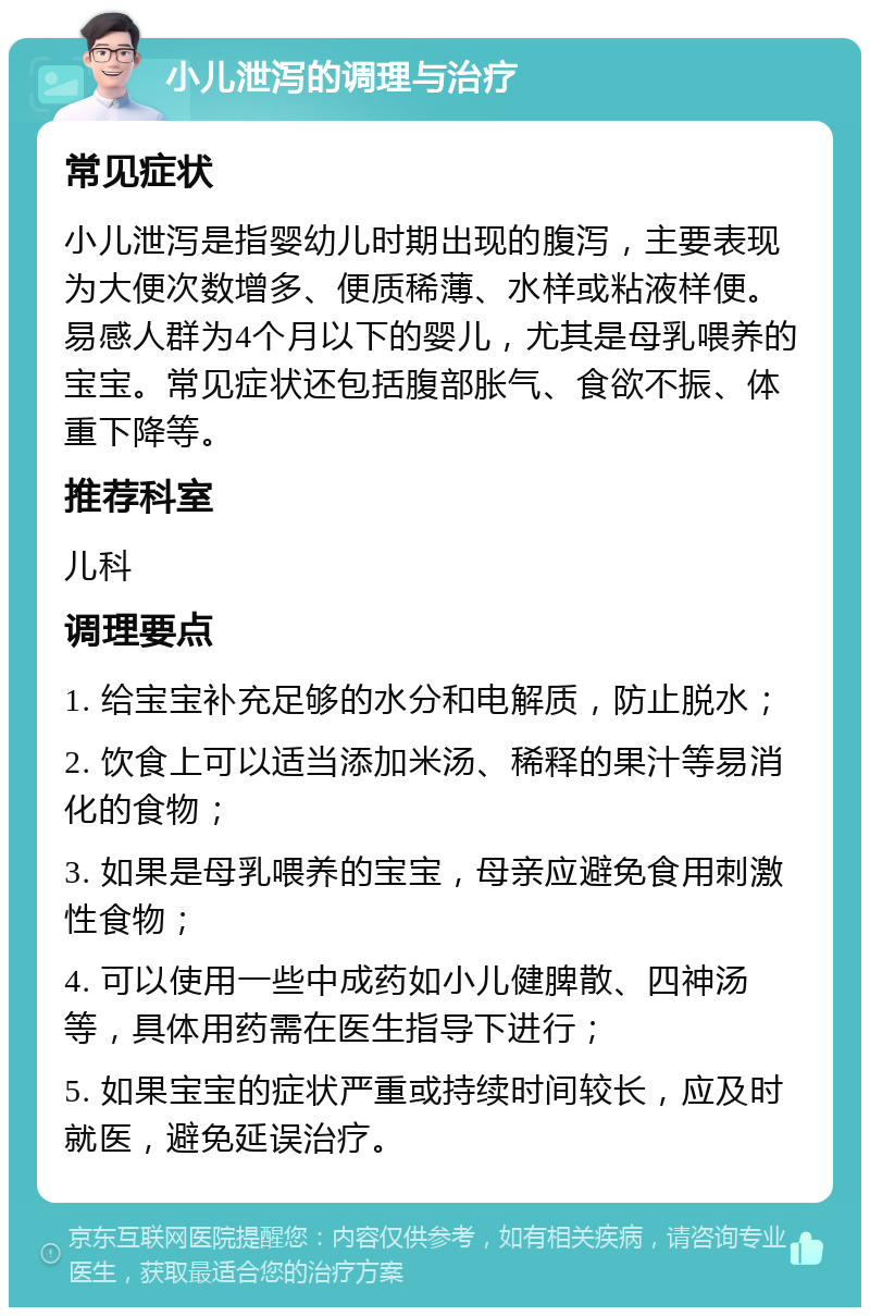 小儿泄泻的调理与治疗 常见症状 小儿泄泻是指婴幼儿时期出现的腹泻，主要表现为大便次数增多、便质稀薄、水样或粘液样便。易感人群为4个月以下的婴儿，尤其是母乳喂养的宝宝。常见症状还包括腹部胀气、食欲不振、体重下降等。 推荐科室 儿科 调理要点 1. 给宝宝补充足够的水分和电解质，防止脱水； 2. 饮食上可以适当添加米汤、稀释的果汁等易消化的食物； 3. 如果是母乳喂养的宝宝，母亲应避免食用刺激性食物； 4. 可以使用一些中成药如小儿健脾散、四神汤等，具体用药需在医生指导下进行； 5. 如果宝宝的症状严重或持续时间较长，应及时就医，避免延误治疗。