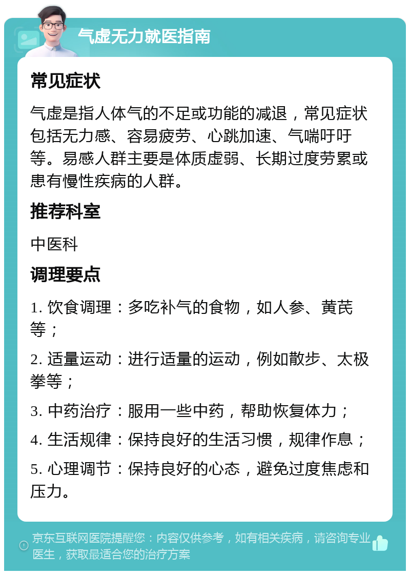 气虚无力就医指南 常见症状 气虚是指人体气的不足或功能的减退，常见症状包括无力感、容易疲劳、心跳加速、气喘吁吁等。易感人群主要是体质虚弱、长期过度劳累或患有慢性疾病的人群。 推荐科室 中医科 调理要点 1. 饮食调理：多吃补气的食物，如人参、黄芪等； 2. 适量运动：进行适量的运动，例如散步、太极拳等； 3. 中药治疗：服用一些中药，帮助恢复体力； 4. 生活规律：保持良好的生活习惯，规律作息； 5. 心理调节：保持良好的心态，避免过度焦虑和压力。