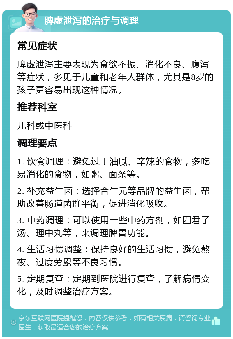 脾虚泄泻的治疗与调理 常见症状 脾虚泄泻主要表现为食欲不振、消化不良、腹泻等症状，多见于儿童和老年人群体，尤其是8岁的孩子更容易出现这种情况。 推荐科室 儿科或中医科 调理要点 1. 饮食调理：避免过于油腻、辛辣的食物，多吃易消化的食物，如粥、面条等。 2. 补充益生菌：选择合生元等品牌的益生菌，帮助改善肠道菌群平衡，促进消化吸收。 3. 中药调理：可以使用一些中药方剂，如四君子汤、理中丸等，来调理脾胃功能。 4. 生活习惯调整：保持良好的生活习惯，避免熬夜、过度劳累等不良习惯。 5. 定期复查：定期到医院进行复查，了解病情变化，及时调整治疗方案。