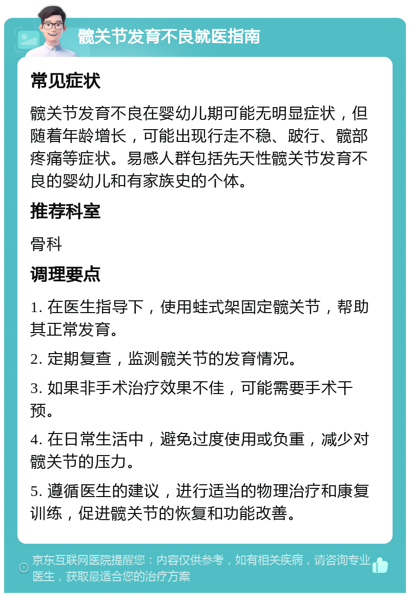 髋关节发育不良就医指南 常见症状 髋关节发育不良在婴幼儿期可能无明显症状，但随着年龄增长，可能出现行走不稳、跛行、髋部疼痛等症状。易感人群包括先天性髋关节发育不良的婴幼儿和有家族史的个体。 推荐科室 骨科 调理要点 1. 在医生指导下，使用蛙式架固定髋关节，帮助其正常发育。 2. 定期复查，监测髋关节的发育情况。 3. 如果非手术治疗效果不佳，可能需要手术干预。 4. 在日常生活中，避免过度使用或负重，减少对髋关节的压力。 5. 遵循医生的建议，进行适当的物理治疗和康复训练，促进髋关节的恢复和功能改善。