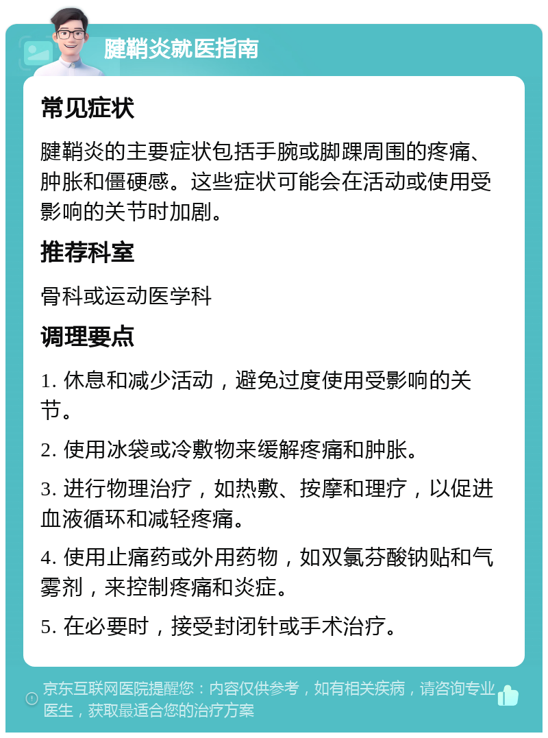 腱鞘炎就医指南 常见症状 腱鞘炎的主要症状包括手腕或脚踝周围的疼痛、肿胀和僵硬感。这些症状可能会在活动或使用受影响的关节时加剧。 推荐科室 骨科或运动医学科 调理要点 1. 休息和减少活动，避免过度使用受影响的关节。 2. 使用冰袋或冷敷物来缓解疼痛和肿胀。 3. 进行物理治疗，如热敷、按摩和理疗，以促进血液循环和减轻疼痛。 4. 使用止痛药或外用药物，如双氯芬酸钠贴和气雾剂，来控制疼痛和炎症。 5. 在必要时，接受封闭针或手术治疗。