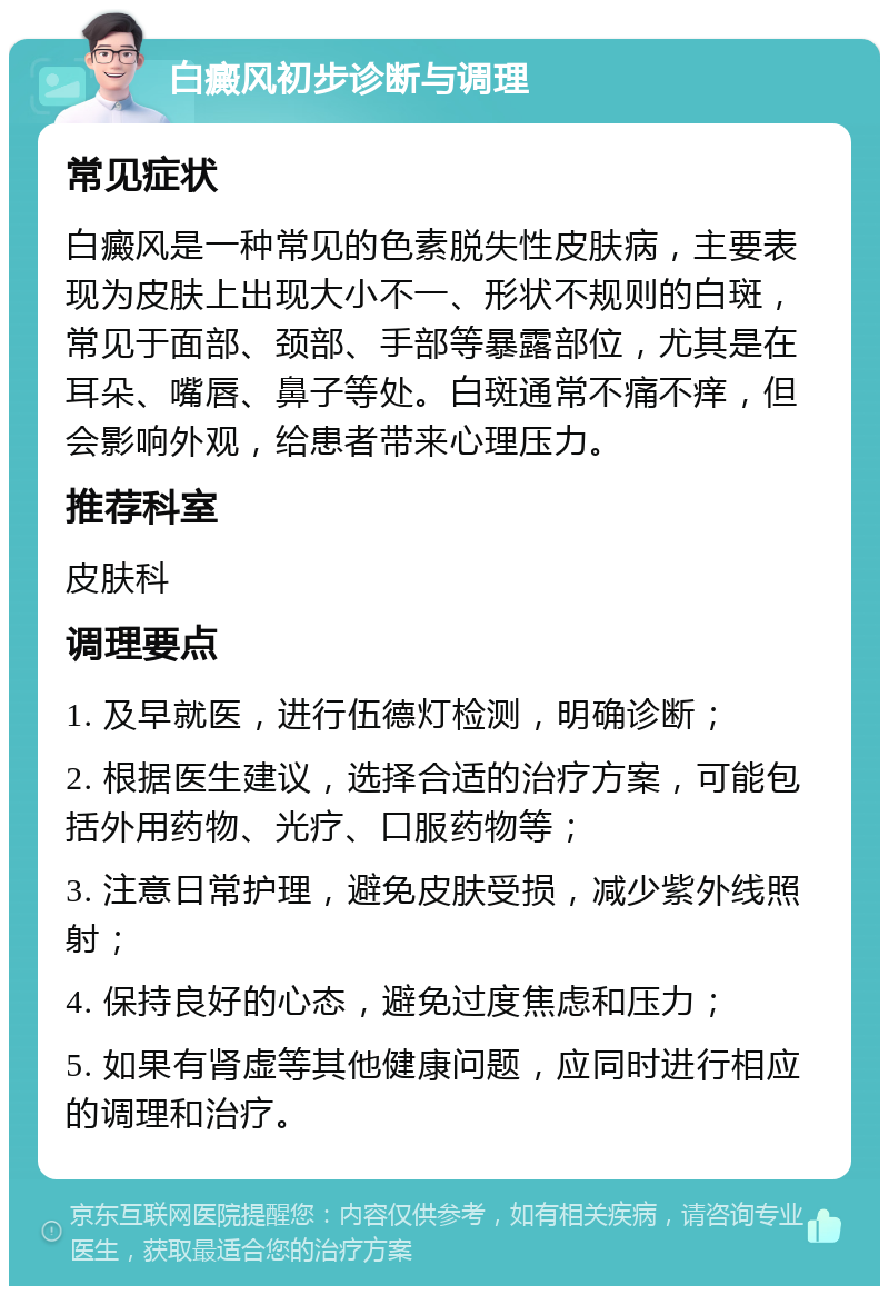 白癜风初步诊断与调理 常见症状 白癜风是一种常见的色素脱失性皮肤病，主要表现为皮肤上出现大小不一、形状不规则的白斑，常见于面部、颈部、手部等暴露部位，尤其是在耳朵、嘴唇、鼻子等处。白斑通常不痛不痒，但会影响外观，给患者带来心理压力。 推荐科室 皮肤科 调理要点 1. 及早就医，进行伍德灯检测，明确诊断； 2. 根据医生建议，选择合适的治疗方案，可能包括外用药物、光疗、口服药物等； 3. 注意日常护理，避免皮肤受损，减少紫外线照射； 4. 保持良好的心态，避免过度焦虑和压力； 5. 如果有肾虚等其他健康问题，应同时进行相应的调理和治疗。