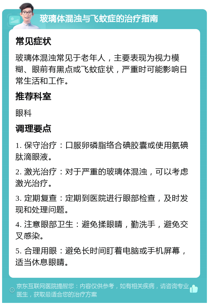 玻璃体混浊与飞蚊症的治疗指南 常见症状 玻璃体混浊常见于老年人，主要表现为视力模糊、眼前有黑点或飞蚊症状，严重时可能影响日常生活和工作。 推荐科室 眼科 调理要点 1. 保守治疗：口服卵磷脂络合碘胶囊或使用氨碘肽滴眼液。 2. 激光治疗：对于严重的玻璃体混浊，可以考虑激光治疗。 3. 定期复查：定期到医院进行眼部检查，及时发现和处理问题。 4. 注意眼部卫生：避免揉眼睛，勤洗手，避免交叉感染。 5. 合理用眼：避免长时间盯着电脑或手机屏幕，适当休息眼睛。