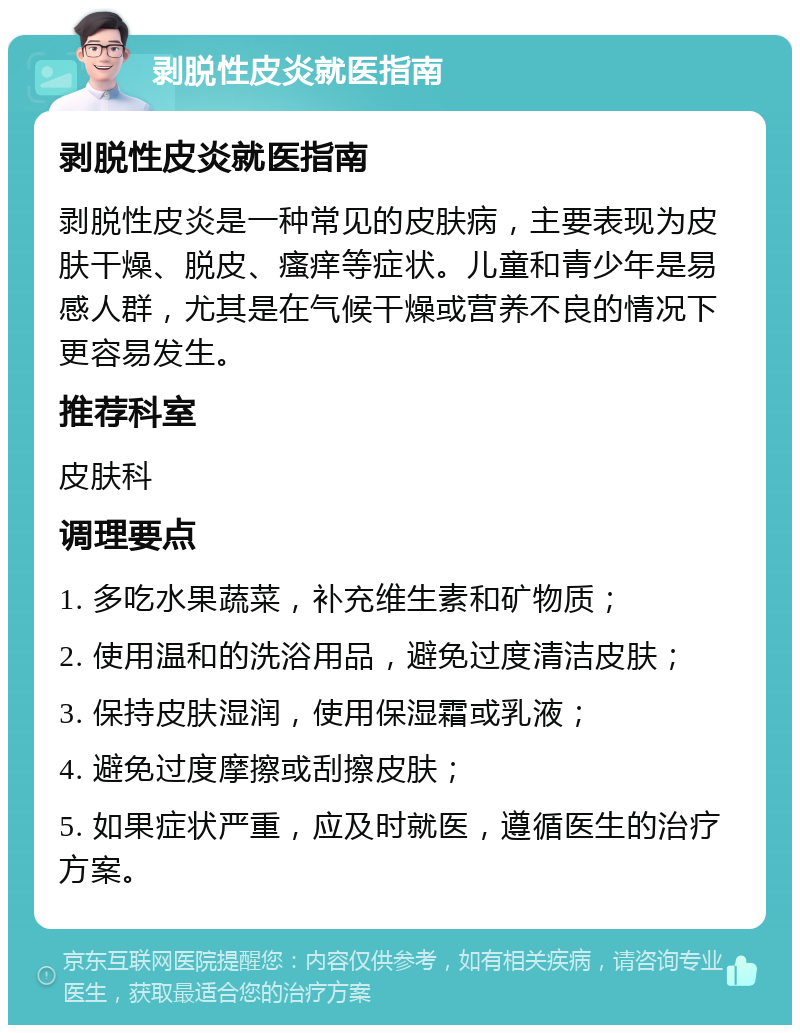 剥脱性皮炎就医指南 剥脱性皮炎就医指南 剥脱性皮炎是一种常见的皮肤病，主要表现为皮肤干燥、脱皮、瘙痒等症状。儿童和青少年是易感人群，尤其是在气候干燥或营养不良的情况下更容易发生。 推荐科室 皮肤科 调理要点 1. 多吃水果蔬菜，补充维生素和矿物质； 2. 使用温和的洗浴用品，避免过度清洁皮肤； 3. 保持皮肤湿润，使用保湿霜或乳液； 4. 避免过度摩擦或刮擦皮肤； 5. 如果症状严重，应及时就医，遵循医生的治疗方案。