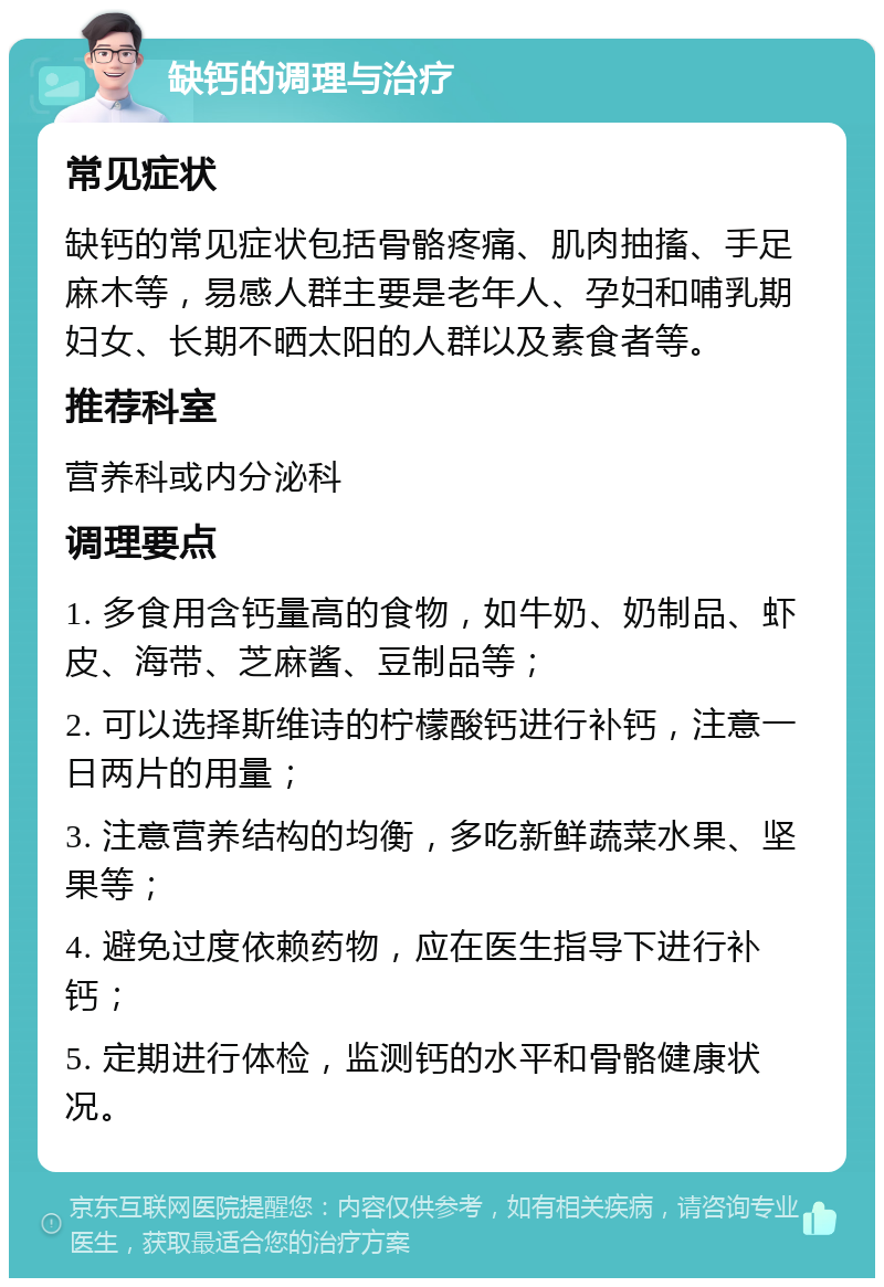 缺钙的调理与治疗 常见症状 缺钙的常见症状包括骨骼疼痛、肌肉抽搐、手足麻木等，易感人群主要是老年人、孕妇和哺乳期妇女、长期不晒太阳的人群以及素食者等。 推荐科室 营养科或内分泌科 调理要点 1. 多食用含钙量高的食物，如牛奶、奶制品、虾皮、海带、芝麻酱、豆制品等； 2. 可以选择斯维诗的柠檬酸钙进行补钙，注意一日两片的用量； 3. 注意营养结构的均衡，多吃新鲜蔬菜水果、坚果等； 4. 避免过度依赖药物，应在医生指导下进行补钙； 5. 定期进行体检，监测钙的水平和骨骼健康状况。