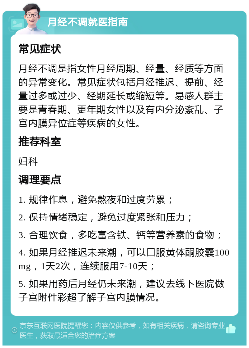 月经不调就医指南 常见症状 月经不调是指女性月经周期、经量、经质等方面的异常变化。常见症状包括月经推迟、提前、经量过多或过少、经期延长或缩短等。易感人群主要是青春期、更年期女性以及有内分泌紊乱、子宫内膜异位症等疾病的女性。 推荐科室 妇科 调理要点 1. 规律作息，避免熬夜和过度劳累； 2. 保持情绪稳定，避免过度紧张和压力； 3. 合理饮食，多吃富含铁、钙等营养素的食物； 4. 如果月经推迟未来潮，可以口服黄体酮胶囊100mg，1天2次，连续服用7-10天； 5. 如果用药后月经仍未来潮，建议去线下医院做子宫附件彩超了解子宫内膜情况。