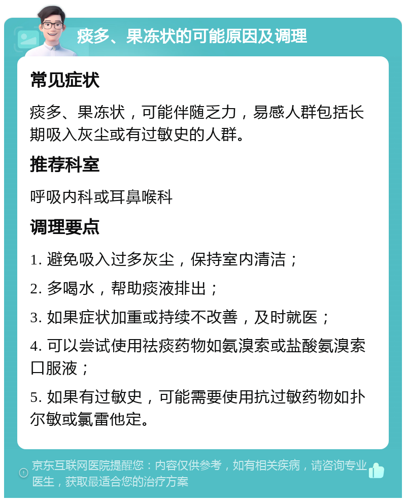 痰多、果冻状的可能原因及调理 常见症状 痰多、果冻状，可能伴随乏力，易感人群包括长期吸入灰尘或有过敏史的人群。 推荐科室 呼吸内科或耳鼻喉科 调理要点 1. 避免吸入过多灰尘，保持室内清洁； 2. 多喝水，帮助痰液排出； 3. 如果症状加重或持续不改善，及时就医； 4. 可以尝试使用祛痰药物如氨溴索或盐酸氨溴索口服液； 5. 如果有过敏史，可能需要使用抗过敏药物如扑尔敏或氯雷他定。