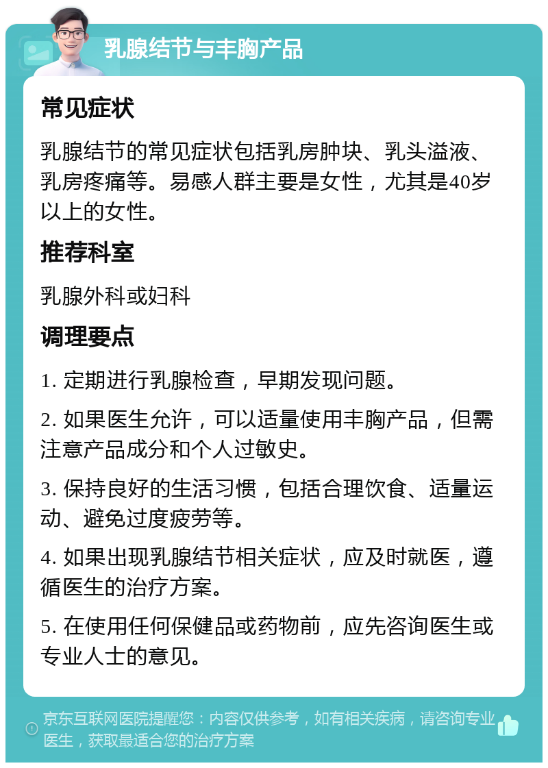 乳腺结节与丰胸产品 常见症状 乳腺结节的常见症状包括乳房肿块、乳头溢液、乳房疼痛等。易感人群主要是女性，尤其是40岁以上的女性。 推荐科室 乳腺外科或妇科 调理要点 1. 定期进行乳腺检查，早期发现问题。 2. 如果医生允许，可以适量使用丰胸产品，但需注意产品成分和个人过敏史。 3. 保持良好的生活习惯，包括合理饮食、适量运动、避免过度疲劳等。 4. 如果出现乳腺结节相关症状，应及时就医，遵循医生的治疗方案。 5. 在使用任何保健品或药物前，应先咨询医生或专业人士的意见。