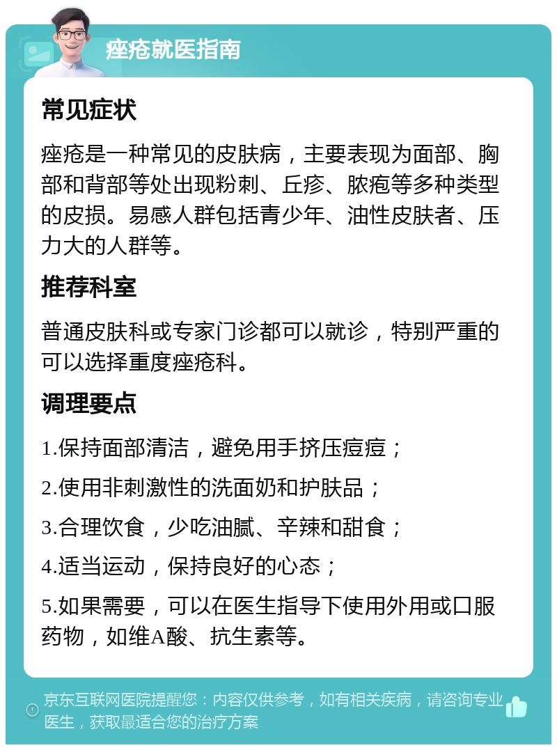 痤疮就医指南 常见症状 痤疮是一种常见的皮肤病，主要表现为面部、胸部和背部等处出现粉刺、丘疹、脓疱等多种类型的皮损。易感人群包括青少年、油性皮肤者、压力大的人群等。 推荐科室 普通皮肤科或专家门诊都可以就诊，特别严重的可以选择重度痤疮科。 调理要点 1.保持面部清洁，避免用手挤压痘痘； 2.使用非刺激性的洗面奶和护肤品； 3.合理饮食，少吃油腻、辛辣和甜食； 4.适当运动，保持良好的心态； 5.如果需要，可以在医生指导下使用外用或口服药物，如维A酸、抗生素等。