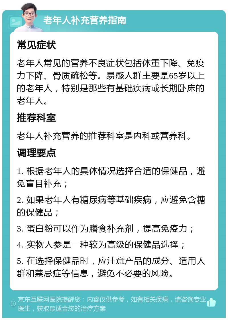 老年人补充营养指南 常见症状 老年人常见的营养不良症状包括体重下降、免疫力下降、骨质疏松等。易感人群主要是65岁以上的老年人，特别是那些有基础疾病或长期卧床的老年人。 推荐科室 老年人补充营养的推荐科室是内科或营养科。 调理要点 1. 根据老年人的具体情况选择合适的保健品，避免盲目补充； 2. 如果老年人有糖尿病等基础疾病，应避免含糖的保健品； 3. 蛋白粉可以作为膳食补充剂，提高免疫力； 4. 实物人参是一种较为高级的保健品选择； 5. 在选择保健品时，应注意产品的成分、适用人群和禁忌症等信息，避免不必要的风险。