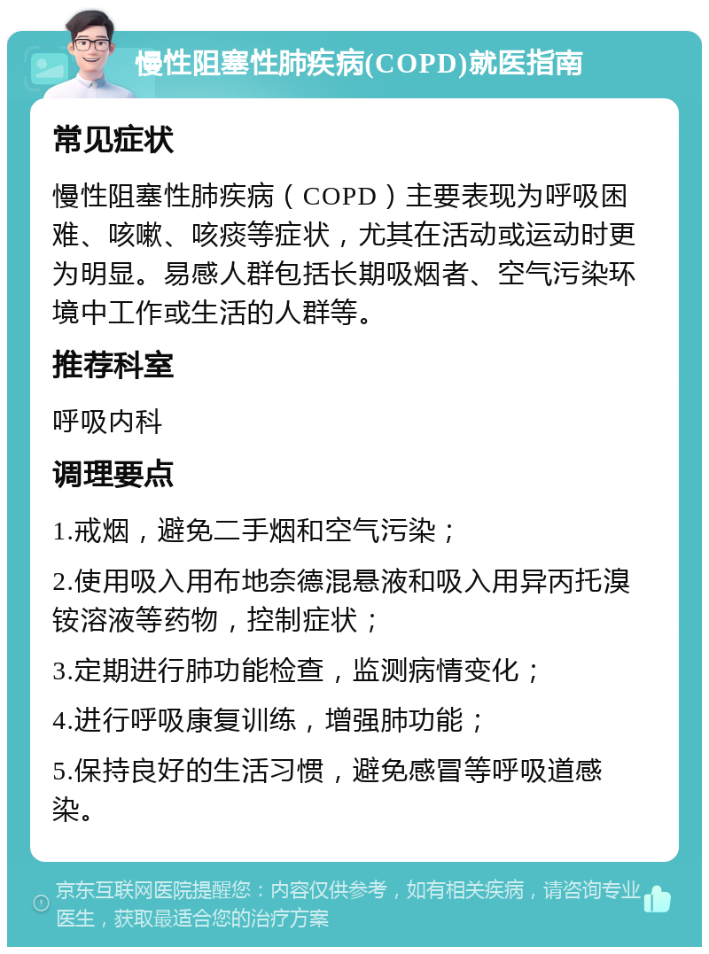 慢性阻塞性肺疾病(COPD)就医指南 常见症状 慢性阻塞性肺疾病（COPD）主要表现为呼吸困难、咳嗽、咳痰等症状，尤其在活动或运动时更为明显。易感人群包括长期吸烟者、空气污染环境中工作或生活的人群等。 推荐科室 呼吸内科 调理要点 1.戒烟，避免二手烟和空气污染； 2.使用吸入用布地奈德混悬液和吸入用异丙托溴铵溶液等药物，控制症状； 3.定期进行肺功能检查，监测病情变化； 4.进行呼吸康复训练，增强肺功能； 5.保持良好的生活习惯，避免感冒等呼吸道感染。