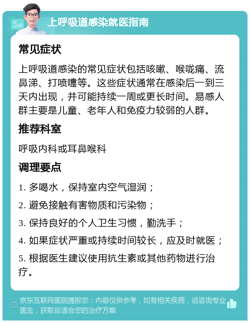 上呼吸道感染就医指南 常见症状 上呼吸道感染的常见症状包括咳嗽、喉咙痛、流鼻涕、打喷嚏等。这些症状通常在感染后一到三天内出现，并可能持续一周或更长时间。易感人群主要是儿童、老年人和免疫力较弱的人群。 推荐科室 呼吸内科或耳鼻喉科 调理要点 1. 多喝水，保持室内空气湿润； 2. 避免接触有害物质和污染物； 3. 保持良好的个人卫生习惯，勤洗手； 4. 如果症状严重或持续时间较长，应及时就医； 5. 根据医生建议使用抗生素或其他药物进行治疗。