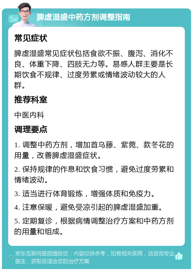 脾虚湿盛中药方剂调整指南 常见症状 脾虚湿盛常见症状包括食欲不振、腹泻、消化不良、体重下降、四肢无力等。易感人群主要是长期饮食不规律、过度劳累或情绪波动较大的人群。 推荐科室 中医内科 调理要点 1. 调整中药方剂，增加首乌藤、紫菀、款冬花的用量，改善脾虚湿盛症状。 2. 保持规律的作息和饮食习惯，避免过度劳累和情绪波动。 3. 适当进行体育锻炼，增强体质和免疫力。 4. 注意保暖，避免受凉引起的脾虚湿盛加重。 5. 定期复诊，根据病情调整治疗方案和中药方剂的用量和组成。