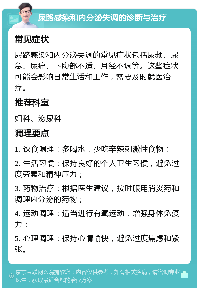 尿路感染和内分泌失调的诊断与治疗 常见症状 尿路感染和内分泌失调的常见症状包括尿频、尿急、尿痛、下腹部不适、月经不调等。这些症状可能会影响日常生活和工作，需要及时就医治疗。 推荐科室 妇科、泌尿科 调理要点 1. 饮食调理：多喝水，少吃辛辣刺激性食物； 2. 生活习惯：保持良好的个人卫生习惯，避免过度劳累和精神压力； 3. 药物治疗：根据医生建议，按时服用消炎药和调理内分泌的药物； 4. 运动调理：适当进行有氧运动，增强身体免疫力； 5. 心理调理：保持心情愉快，避免过度焦虑和紧张。