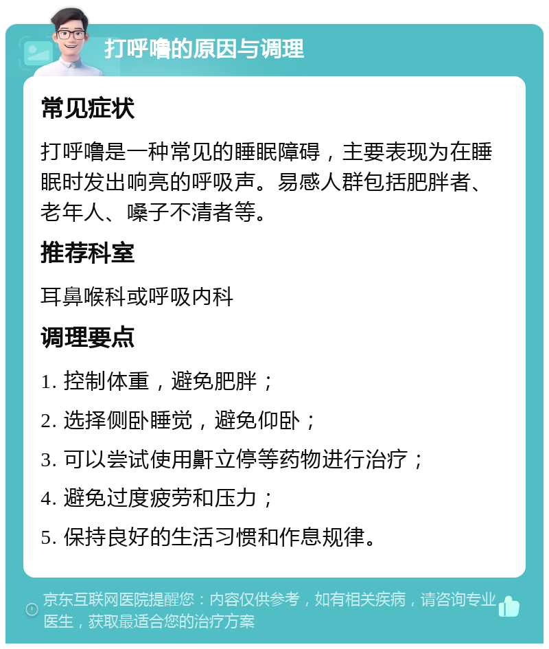 打呼噜的原因与调理 常见症状 打呼噜是一种常见的睡眠障碍，主要表现为在睡眠时发出响亮的呼吸声。易感人群包括肥胖者、老年人、嗓子不清者等。 推荐科室 耳鼻喉科或呼吸内科 调理要点 1. 控制体重，避免肥胖； 2. 选择侧卧睡觉，避免仰卧； 3. 可以尝试使用鼾立停等药物进行治疗； 4. 避免过度疲劳和压力； 5. 保持良好的生活习惯和作息规律。