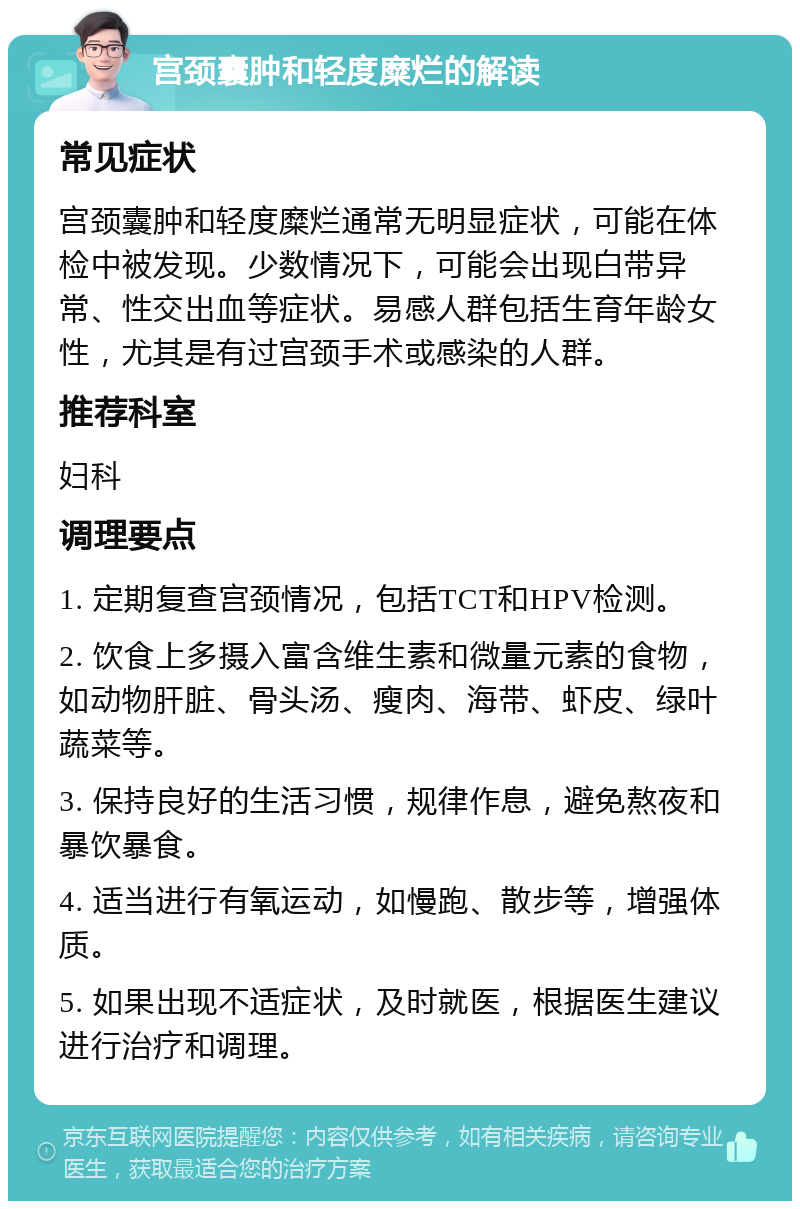 宫颈囊肿和轻度糜烂的解读 常见症状 宫颈囊肿和轻度糜烂通常无明显症状，可能在体检中被发现。少数情况下，可能会出现白带异常、性交出血等症状。易感人群包括生育年龄女性，尤其是有过宫颈手术或感染的人群。 推荐科室 妇科 调理要点 1. 定期复查宫颈情况，包括TCT和HPV检测。 2. 饮食上多摄入富含维生素和微量元素的食物，如动物肝脏、骨头汤、瘦肉、海带、虾皮、绿叶蔬菜等。 3. 保持良好的生活习惯，规律作息，避免熬夜和暴饮暴食。 4. 适当进行有氧运动，如慢跑、散步等，增强体质。 5. 如果出现不适症状，及时就医，根据医生建议进行治疗和调理。