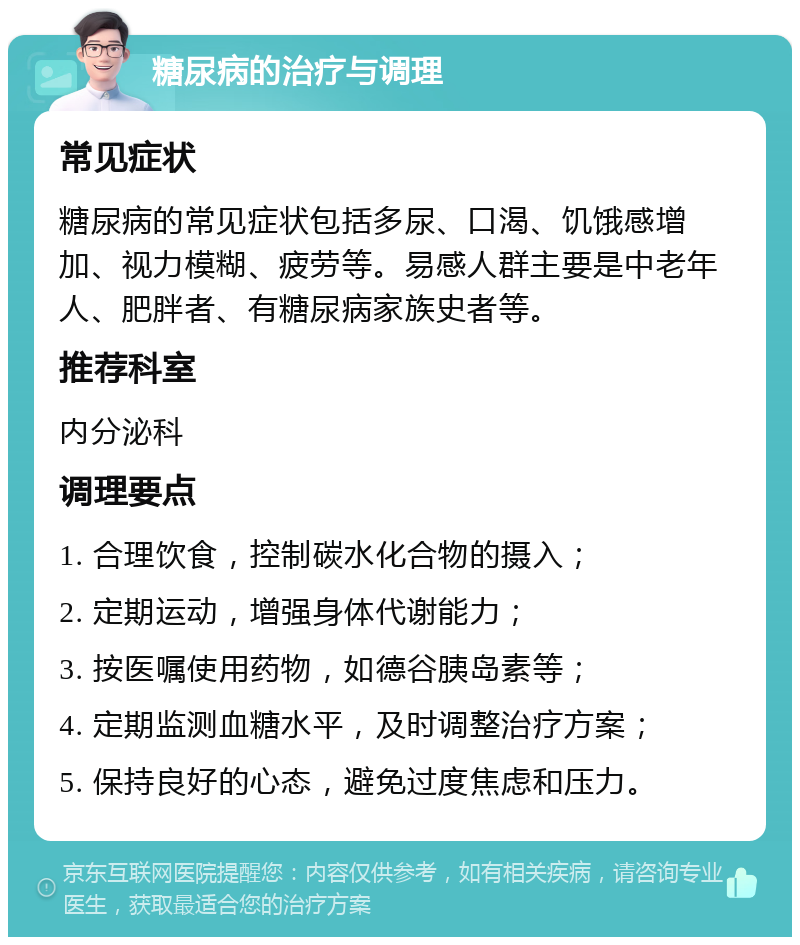 糖尿病的治疗与调理 常见症状 糖尿病的常见症状包括多尿、口渴、饥饿感增加、视力模糊、疲劳等。易感人群主要是中老年人、肥胖者、有糖尿病家族史者等。 推荐科室 内分泌科 调理要点 1. 合理饮食，控制碳水化合物的摄入； 2. 定期运动，增强身体代谢能力； 3. 按医嘱使用药物，如德谷胰岛素等； 4. 定期监测血糖水平，及时调整治疗方案； 5. 保持良好的心态，避免过度焦虑和压力。