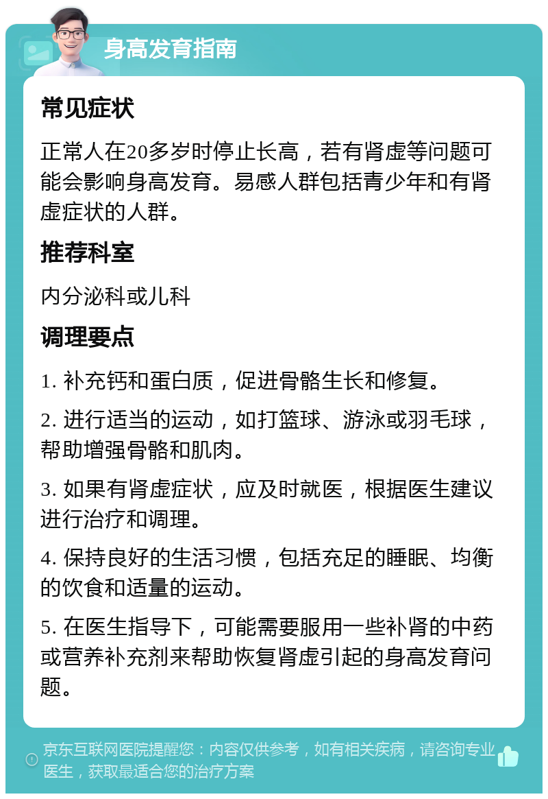 身高发育指南 常见症状 正常人在20多岁时停止长高，若有肾虚等问题可能会影响身高发育。易感人群包括青少年和有肾虚症状的人群。 推荐科室 内分泌科或儿科 调理要点 1. 补充钙和蛋白质，促进骨骼生长和修复。 2. 进行适当的运动，如打篮球、游泳或羽毛球，帮助增强骨骼和肌肉。 3. 如果有肾虚症状，应及时就医，根据医生建议进行治疗和调理。 4. 保持良好的生活习惯，包括充足的睡眠、均衡的饮食和适量的运动。 5. 在医生指导下，可能需要服用一些补肾的中药或营养补充剂来帮助恢复肾虚引起的身高发育问题。