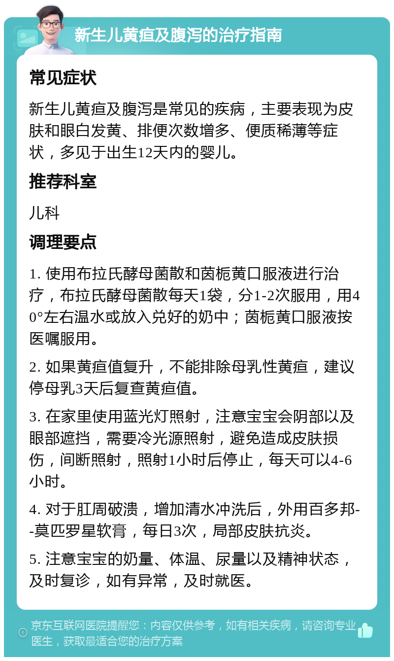 新生儿黄疸及腹泻的治疗指南 常见症状 新生儿黄疸及腹泻是常见的疾病，主要表现为皮肤和眼白发黄、排便次数增多、便质稀薄等症状，多见于出生12天内的婴儿。 推荐科室 儿科 调理要点 1. 使用布拉氏酵母菌散和茵栀黄口服液进行治疗，布拉氏酵母菌散每天1袋，分1-2次服用，用40°左右温水或放入兑好的奶中；茵栀黄口服液按医嘱服用。 2. 如果黄疸值复升，不能排除母乳性黄疸，建议停母乳3天后复查黄疸值。 3. 在家里使用蓝光灯照射，注意宝宝会阴部以及眼部遮挡，需要冷光源照射，避免造成皮肤损伤，间断照射，照射1小时后停止，每天可以4-6小时。 4. 对于肛周破溃，增加清水冲洗后，外用百多邦--莫匹罗星软膏，每日3次，局部皮肤抗炎。 5. 注意宝宝的奶量、体温、尿量以及精神状态，及时复诊，如有异常，及时就医。