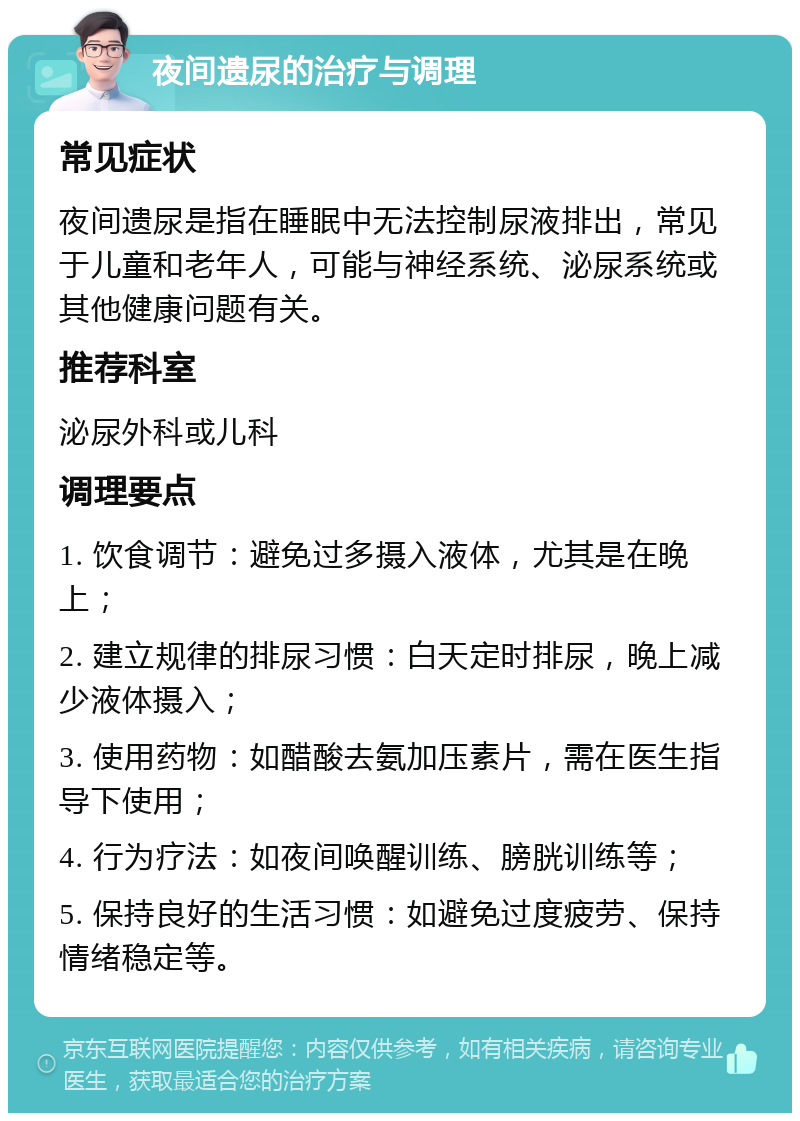 夜间遗尿的治疗与调理 常见症状 夜间遗尿是指在睡眠中无法控制尿液排出，常见于儿童和老年人，可能与神经系统、泌尿系统或其他健康问题有关。 推荐科室 泌尿外科或儿科 调理要点 1. 饮食调节：避免过多摄入液体，尤其是在晚上； 2. 建立规律的排尿习惯：白天定时排尿，晚上减少液体摄入； 3. 使用药物：如醋酸去氨加压素片，需在医生指导下使用； 4. 行为疗法：如夜间唤醒训练、膀胱训练等； 5. 保持良好的生活习惯：如避免过度疲劳、保持情绪稳定等。