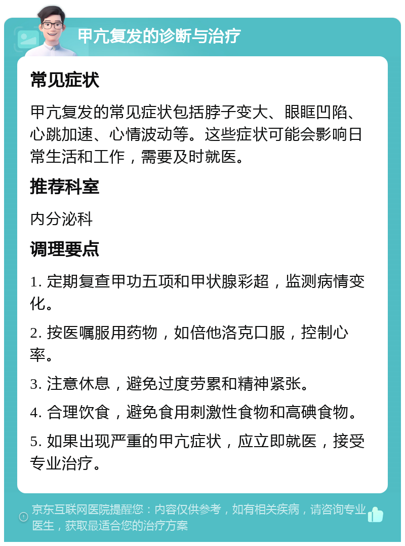 甲亢复发的诊断与治疗 常见症状 甲亢复发的常见症状包括脖子变大、眼眶凹陷、心跳加速、心情波动等。这些症状可能会影响日常生活和工作，需要及时就医。 推荐科室 内分泌科 调理要点 1. 定期复查甲功五项和甲状腺彩超，监测病情变化。 2. 按医嘱服用药物，如倍他洛克口服，控制心率。 3. 注意休息，避免过度劳累和精神紧张。 4. 合理饮食，避免食用刺激性食物和高碘食物。 5. 如果出现严重的甲亢症状，应立即就医，接受专业治疗。