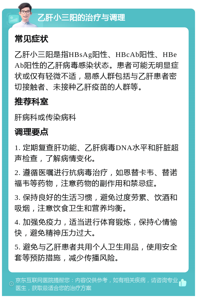 乙肝小三阳的治疗与调理 常见症状 乙肝小三阳是指HBsAg阳性、HBcAb阳性、HBeAb阳性的乙肝病毒感染状态。患者可能无明显症状或仅有轻微不适，易感人群包括与乙肝患者密切接触者、未接种乙肝疫苗的人群等。 推荐科室 肝病科或传染病科 调理要点 1. 定期复查肝功能、乙肝病毒DNA水平和肝脏超声检查，了解病情变化。 2. 遵循医嘱进行抗病毒治疗，如恩替卡韦、替诺福韦等药物，注意药物的副作用和禁忌症。 3. 保持良好的生活习惯，避免过度劳累、饮酒和吸烟，注意饮食卫生和营养均衡。 4. 加强免疫力，适当进行体育锻炼，保持心情愉快，避免精神压力过大。 5. 避免与乙肝患者共用个人卫生用品，使用安全套等预防措施，减少传播风险。