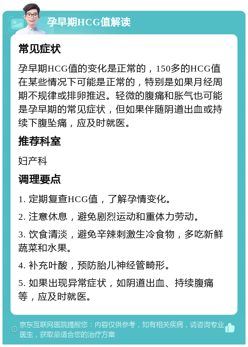 孕早期HCG值解读 常见症状 孕早期HCG值的变化是正常的，150多的HCG值在某些情况下可能是正常的，特别是如果月经周期不规律或排卵推迟。轻微的腹痛和胀气也可能是孕早期的常见症状，但如果伴随阴道出血或持续下腹坠痛，应及时就医。 推荐科室 妇产科 调理要点 1. 定期复查HCG值，了解孕情变化。 2. 注意休息，避免剧烈运动和重体力劳动。 3. 饮食清淡，避免辛辣刺激生冷食物，多吃新鲜蔬菜和水果。 4. 补充叶酸，预防胎儿神经管畸形。 5. 如果出现异常症状，如阴道出血、持续腹痛等，应及时就医。