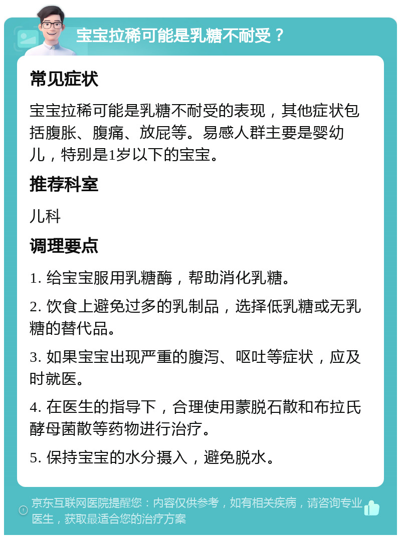 宝宝拉稀可能是乳糖不耐受？ 常见症状 宝宝拉稀可能是乳糖不耐受的表现，其他症状包括腹胀、腹痛、放屁等。易感人群主要是婴幼儿，特别是1岁以下的宝宝。 推荐科室 儿科 调理要点 1. 给宝宝服用乳糖酶，帮助消化乳糖。 2. 饮食上避免过多的乳制品，选择低乳糖或无乳糖的替代品。 3. 如果宝宝出现严重的腹泻、呕吐等症状，应及时就医。 4. 在医生的指导下，合理使用蒙脱石散和布拉氏酵母菌散等药物进行治疗。 5. 保持宝宝的水分摄入，避免脱水。